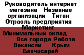 Руководитель интернет-магазина › Название организации ­ Титан › Отрасль предприятия ­ Маркетинг › Минимальный оклад ­ 26 000 - Все города Работа » Вакансии   . Крым,Бахчисарай